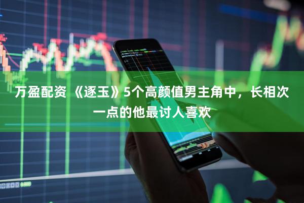 万盈配资 《逐玉》5个高颜值男主角中，长相次一点的他最讨人喜欢