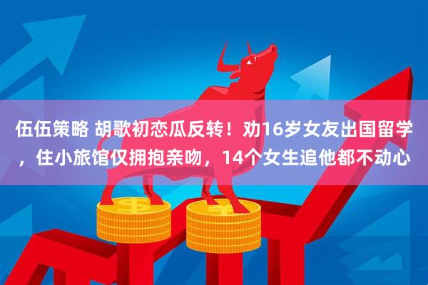 伍伍策略 胡歌初恋瓜反转！劝16岁女友出国留学，住小旅馆仅拥抱亲吻，14个女生追他都不动心